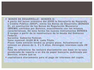  BONOS DE DESARROLLO - BONDES D:
A partir del tercer trimestre del 2006 la Secretaría de Hacienda
y Crédito Público (SHCP), emite los Bonos de Desarrollo (BONDES
D), en sustitución de los Bonos de Regulación Monetaria
(BREMS) emitidos por Banxico, exactamente con las mismas
características. De esta forma los nuevos instrumentos BONDES
D surgen a partir de la reestructura de la deuda del Gobierno
Federal.
Garantía: Gobierno Federal.
Valor nominal: $100 M.N. cada Título.
Plazo: Cada emisión tendrá su propio plazo. Actualmente se
colocan en plazos de 1 , 3 y 5 años. Devengan intereses cada 28
días.
Tasa de referencia: Se revisará diariamente con base en la tasa
ponderada de reporto a un día de papel bancario, publicada por
Banxico, misma que se
 capitalizará diariamente para el pago de intereses del cupón.

 