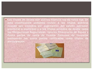  Los títulos de deuda son activos financie-ros de renta fija. En
esta clasificación podemos incluir a los títulos públicos
cuando son emitidos por organismos del estado nacional,
provincial o municipal y a los títulos privados de deuda como
las Obligaciones Negociables, Valores Financiaros de Deuda y
Cuota partes de renta de Fondos Comunes de Inversión
excluyendo las cuota partes calificadas como títulos de
participación.

 