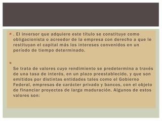  . El inversor que adquiere este título se constituye como
obligacionista o acreedor de la empresa con derecho a que le
restituyan el capital más los intereses convenidos en un
período de tiempo determinado.


Se trata de valores cuyo rendimiento se predetermina a través
de una tasa de interés, en un plazo preestablecido, y que son
emitidos por distintas entidades tales como el Gobierno
Federal, empresas de carácter privado y bancos, con el objeto
de financiar proyectos de larga maduración. Algunos de estos
valores son:

 