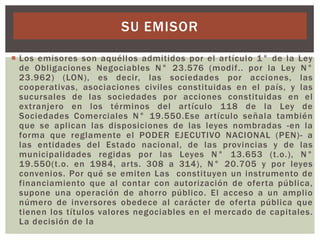 SU EMISOR
 Los emisores son aquéllos admitidos por el artículo 1° de la Ley
de Obligaciones Negociables N° 23.576 (modif.. por la Ley N°
23.962) (LON), es decir, las sociedades por acciones, las
cooperativas, asociaciones civiles constituidas en el país, y las
sucursales de las sociedades por acciones constituidas en el
extranjero en los términos del artículo 118 de la Ley de
Sociedades Comerciales N° 19.550.Ese artículo señala también
que se aplican las disposiciones de las leyes nombradas -en la
forma que reglamente el PODER EJECUTIVO NACIONAL (PEN)- a
las entidades del Estado nacional, de las provincias y de las
municipalidades regidas por las Leyes N° 13.653 (t.o.), N°
19.550(t.o. en 1984, arts. 308 a 314), N° 20.705 y por leyes
convenios. Por qué se emiten Las constituyen un instrumento de
financiamiento que al contar con autorización de oferta pública,
supone una operación de ahorro público. El acceso a un amplio
número de inversores obedece al carácter de oferta pública que
tienen los títulos valores negociables en el mercado de capitales.
La decisión de la

 