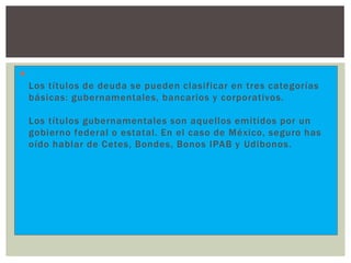 
Los títulos de deuda se pueden clasificar en tres categorías
básicas: gubernamentales, bancarios y corporativos.
Los títulos gubernamentales son aquellos emitidos por un
gobierno federal o estatal. En el caso de México, seguro has
oído hablar de Cetes, Bondes, Bonos IPAB y Udibonos.

 