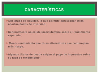 CARACTERÍSTICAS
Alto grado de liquidez, lo que permite aprovechar otras
oportunidades de inversión.
Generalmente no existe incertidumbre sobre el rendimiento
esperado

 Menor rendimiento que otras alternativas que contemplan
más riesgo.
Algunos títulos de deuda exigen el pago de impuestos sobre
su tasa de rendimiento.

 