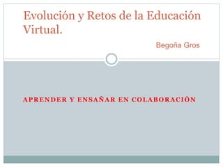 Evolución y Retos de la Educación 
Virtual. 
Begoña Gros 
APRENDER Y ENSAÑAR EN COLABORACIÓN 
 