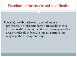 Enseñar en forma virtual se dificulta 
El trabajo colaborativo entre estudiantes y 
profesores, de telesecundaria a través del medio 
virtual, se dificulta por la falta de tecnología en las 
áreas rurales de México, lo que no permite una 
mayor gestión del aprendizaje. 
 
