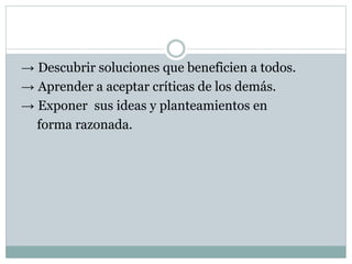 → Descubrir soluciones que beneficien a todos. 
→ Aprender a aceptar críticas de los demás. 
→ Exponer sus ideas y planteamientos en 
forma razonada. 
 