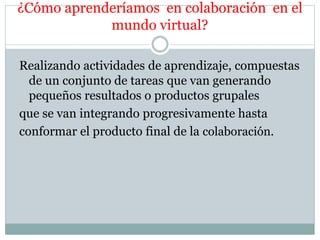 ¿Cómo aprenderíamos en colaboración en el 
mundo virtual? 
Realizando actividades de aprendizaje, compuestas 
de un conjunto de tareas que van generando 
pequeños resultados o productos grupales 
que se van integrando progresivamente hasta 
conformar el producto final de la colaboración. 

