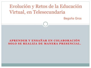 Evolución y Retos de la Educación 
Virtual, en Telesecundaria 
Begoña Gros 
APRENDER Y ENSAÑAR EN COLABORACIÓN 
SOLO SE REALIZA DE MANERA PRESENCIAL. 
 