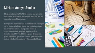 Miriam Arroyo Analco
Elegí estudiar en la UnADM porque me permite
realizar las actividades a cualquier hora del día ,sin
descuidar mis obligaciones .
Siempre me ha interesado la contabilidad y aunque
no lo he estudiado en forma me gusta investigar
de diferentes temas , aunque es básico el
conocimiento que tengo de repente realizo
tramites en el SAT o el IMSS aparte de que me
gusta considero que se me facilita , por esta razón
quiero estudiar Contaduria y Finanzas Públicas.
 