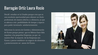 Barragán Ortíz Laura Rocío
Decidí estudiar en la Unadm porque creo que es
una excelente oportunidad para obtener un título
profesional, de manera abierta y a distancia, ya que
se adecua a mis posibilidades de tiempo y espacio
para poder terminarla satisfactoriamente.
Seleccione la carrera de Gestión y Administración
de Pymes porque pienso que en México hace falta
impulsar a las pequeñas Empresas, ya que en
nuestro País la mayoría de las Empresas son
Pymes y pienso establecer un negocio de alimentos
y posteriormente ser asesor de Pymes.
 