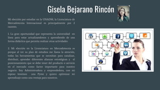 Gisela Bejarano Rincón
Mi elección por estudiar en la UNADM, la Licenciatura de
Mercadotecnia Internacional es principalmente por 2
razones.
1. La gran oportunidad que representa la universidad en
línea para estar actualizandonos y aprendiendo de una
forma didáctica que permita realizar otras actividades
2. Mi elección en la Licenciatura en Mercadotecnia es
porque al ver su plan de estudios me llama la atención,
todas las herramientas que se necesitan para canalizar,
distribuir, aprender diferentes alianzas estratégicas y el
posicionamiento que se debe tener del producto o servicio
en el mercado como factor importante para nuestro
negocio. Soy Administradora y emprendedora, con mi
esposo tenemos una Pyme y quiero optimizar mi
aprendizaje como una ventaja para nosotros.
 