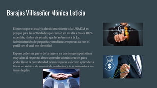 Barajas Villaseñor Mónica Leticia
El motivo por el cual yo decidí inscribirme a la UNADM es
porque para las actividades que realizó en mi día a día es 100%
accesible, el plan de estudio que leí referente a la Lic.
Administración de pequeñas y medianas empresas da con el
perfil con el cual me identificó.
Espero poder ser parte de la carrera ya que tengo expectativas
muy altas al respecto, deseo aprender administración para
poder llevar la contabilidad de mi empresa así como aprender a
llevar un archivo de control de productos y lo relacionado a los
temas legales.
 