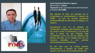 José Apolonio Barrios Laguna
De Armería, Colima.
Aspirante a la Licenciatura en Administración
y Gestión de PyME.
Me interesó el Plan de estudios de la
Licenciatura en Administración y Gestión de
PyME ya que me permite superarme
profesionalmente sin descuidar mi trabajo y mi
negocio.
Actualmente vivo en el poblado de
Cacahoatán, Chiapas; está ubicada en lo que
se conoce como el Soconusco o la ruta del
café, a pesar de que Chiapas está
considerado como uno de los estados más
pobres del país, es un estado muy rico en
recursos naturales y con grandes
oportunidades para emprender.
Es por esto que me motiva estudiar
Administración y Gestión de PyME para
ayudar y ser útil en la comunidad donde vivo.
 