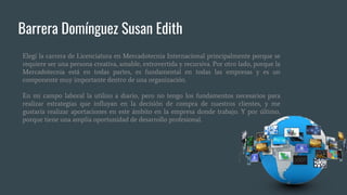 Barrera Domínguez Susan Edith
Elegí la carrera de Licenciatura en Mercadotecnia Internacional principalmente porque se
requiere ser una persona creativa, amable, extrovertida y recursiva. Por otro lado, porque la
Mercadotecnia está en todas partes, es fundamental en todas las empresas y es un
componente muy importante dentro de una organización.
En mi campo laboral la utilizo a diario, pero no tengo los fundamentos necesarios para
realizar estrategias que influyan en la decisión de compra de nuestros clientes, y me
gustaría realizar aportaciones en este ámbito en la empresa donde trabajo. Y por último,
porque tiene una amplia oportunidad de desarrollo profesional.
 