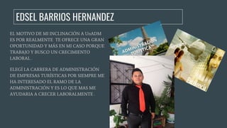 EL MOTIVO DE MI INCLINACIÓN A UnADM
ES POR REALMENTE TE OFRECE UNA GRAN
OPORTUNIDAD Y MÁS EN MI CASO PORQUE
TRABAJO Y BUSCO UN CRECIMIENTO
LABORAL .
ELEGÍ LA CARRERA DE ADMINISTRACIÓN
DE EMPRESAS TURÍSTICAS POR SIEMPRE ME
HA INTERESADO EL RAMO DE LA
ADMINISTRACIÓN Y ES LO QUE MAS ME
AYUDARIA A CRECER LABORALMENTE .
EDSEL BARRIOS HERNANDEZ
 