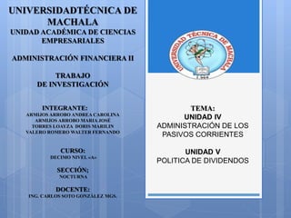 UNIVERSIDADTÉCNICA DE
MACHALA
UNIDAD ACADÉMICA DE CIENCIAS
EMPRESARIALES
ADMINISTRACIÓN FINANCIERA II
TRABAJO
DE INVESTIGACIÓN
INTEGRANTE:
ARMIJOS ARROBO ANDREA CAROLINA
ARMIJOS ARROBO MARIA JOSÉ
TORRES LOAYZA DORIS MARILIN
VALERO ROMERO WALTER FERNANDO
CURSO:
DECIMO NIVEL «A»
SECCIÓN;
NOCTURNA
DOCENTE:
ING. CARLOS SOTO GONZÀLEZ MGS.
TEMA:
UNIDAD IV
ADMINISTRACIÓN DE LOS
PASIVOS CORRIENTES
UNIDAD V
POLITICA DE DIVIDENDOS
 