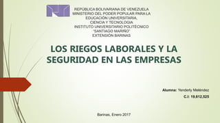 REPÚBLICA BOLIVARIANA DE VENEZUELA
MINISTERIO DEL PODER POPULAR PARA LA
EDUCACIÓN UNIVERSITARIA,
CIENCIA Y TECNOLOGIA
INSTITUTO UNIVERSITARIO POLITÉCNICO
“SANTIAGO MARIÑO”
EXTENSIÓN BARINAS
LOS RIEGOS LABORALES Y LA
SEGURIDAD EN LAS EMPRESAS
Alumna: Yenderly Meléndez
C.I: 19,612,525
Barinas, Enero 2017
 