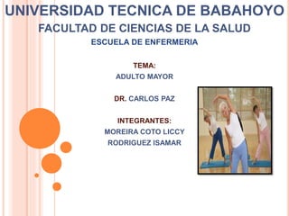UNIVERSIDAD TECNICA DE BABAHOYO
FACULTAD DE CIENCIAS DE LA SALUD
ESCUELA DE ENFERMERIA
TEMA:
ADULTO MAYOR
DR. CARLOS PAZ
INTEGRANTES:
MOREIRA COTO LICCY
RODRIGUEZ ISAMAR
 