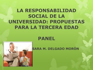 LA RESPONSABILIDAD
SOCIAL DE LA
UNIVERSIDAD: PROPUESTAS
PARA LA TERCERA EDAD
PANEL
SARA M. DELGADO MORÓN

 