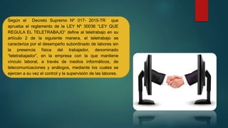 Según el Decreto Supremo Nº 017- 2015-TR que
aprueba el reglamento de la LEY Nº 30036 “LEY QUE
REGULA EL TELETRABAJO” define al teletrabajo en su
artículo 2 de la siguiente manera, el teletrabajo se
caracteriza por el desempeño subordinado de labores sin
la presencia física del trabajador, denominado
“teletrabajador”, en la empresa con la que mantiene
vínculo laboral, a través de medios informáticos, de
telecomunicaciones y análogos, mediante los cuales se
ejercen a su vez el control y la supervisión de las labores.
 