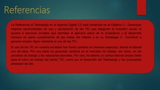 La Referencia al Teletrabajo en la Agenda Digital 2.0 está contenida en el Objetivo 3.- Garantizar
mejores oportunidades de uso y apropiación de las TIC que aseguren la inclusión social, el
acceso a servicios sociales que permitan el ejercicio pleno de la ciudadanía y el desarrollo
humano en pleno cumplimiento de las metas del milenio y en su Estrategia 4.- Contribuir a
generar empleo digno mediante el uso de las TIC.
El uso de las TIC en nuestra sociedad han traído cambios en diversos aspectos, siendo el laboral
uno de ellos. Por una parte ha generado cambios en el mercado de trabajo, así como, en los
procesos de trabajo y las relaciones laborales. Por otra, ha abierto un campo laborar amplio tanto
para el rubro de trabajo del sector TIC, como por el desarrollo del Teletrabajo y las propuestas
alrededor de ello.
 