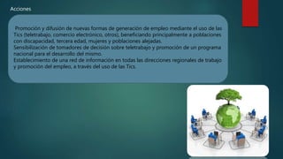 Promoción y difusión de nuevas formas de generación de empleo mediante el uso de las
Tics (teletrabajo, comercio electrónico, otros), beneficiando principalmente a poblaciones
con discapacidad, tercera edad, mujeres y poblaciones alejadas.
Sensibilización de tomadores de decisión sobre teletrabajo y promoción de un programa
nacional para el desarrollo del mismo.
Establecimiento de una red de información en todas las direcciones regionales de trabajo
y promoción del empleo, a través del uso de las Tics.
Acciones
 