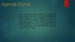 Por lo señalado en párrafos anteriores, el objetivo que
tiene la Agenda Digital 2.0 con referencia el Teletrabajo se
está cumpliendo de manera progresiva, ya que es un
nueva modalidad de trabajo y requiere de la aplicación
lenta pero progresiva; se debe señalar las ventajas que
tiene el trabajador con esta nueva modalidad como son
los horarios flexibles, oportunidad laboral, más autonomía
y control sobre sus vidas.
 