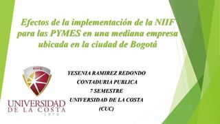 Efectos de la implementación de la NIIF
para las PYMES en una mediana empresa
ubicada en la ciudad de Bogotá
YESENIA RAMIREZ REDONDO
CONTADURIA PUBLICA
7 SEMESTRE
UNIVERSIDAD DE LA COSTA
(CUC)
 