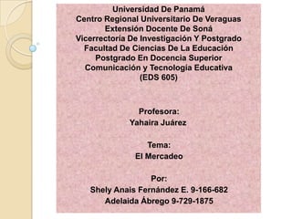 Universidad De Panamá
Centro Regional Universitario De Veraguas
Extensión Docente De Soná
Vicerrectoría De Investigación Y Postgrado
Facultad De Ciencias De La Educación
Postgrado En Docencia Superior
Comunicación y Tecnología Educativa
(EDS 605)
Profesora:
Yahaira Juárez
Tema:
El Mercadeo
Por:
Shely Anais Fernández E. 9-166-682
Adelaida Ábrego 9-729-1875
 