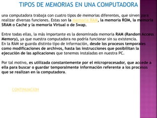 TIPOS DE MEMORIAS EN UNA COMPUTADORA 
una computadora trabaja con cuatro tipos de memorias diferentes, que sirven para 
realizar diversas funciones. Estas son la memoria RAM, la memoria ROM, la memoria 
SRAM o Caché y la memoria Virtual o de Swap. 
Entre todas ellas, la más importante es la denominada memoria RAM (Random Access 
Memory), ya que nuestra computadora no podría funcionar sin su existencia. 
En la RAM se guarda distinto tipo de información, desde los procesos temporales 
como modificaciones de archivos, hasta las instrucciones que posibilitan la 
ejecución de las aplicaciones que tenemos instaladas en nuestra PC. 
Por tal motivo, es utilizada constantemente por el microprocesador, que accede a 
ella para buscar o guardar temporalmente información referente a los procesos 
que se realizan en la computadora. 
CONTINUACION 
 