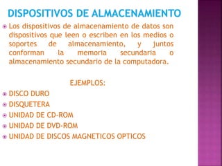  Los dispositivos de almacenamiento de datos son 
dispositivos que leen o escriben en los medios o 
soportes de almacenamiento, y juntos 
conforman la memoria secundaria o 
almacenamiento secundario de la computadora. 
EJEMPLOS: 
 DISCO DURO 
 DISQUETERA 
 UNIDAD DE CD-ROM 
 UNIDAD DE DVD-ROM 
 UNIDAD DE DISCOS MAGNETICOS OPTICOS 
 
