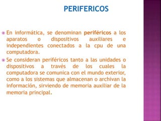  En informática, se denominan periféricos a los 
aparatos o dispositivos auxiliares e 
independientes conectados a la cpu de una 
computadora. 
 Se consideran periféricos tanto a las unidades o 
dispositivos a través de los cuales la 
computadora se comunica con el mundo exterior, 
como a los sistemas que almacenan o archivan la 
información, sirviendo de memoria auxiliar de la 
memoria principal. 
 