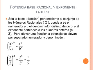 POTENCIA BASE RACIONAL Y EXPONENTE
                        ENTERO

   Sea la base (fracción) perteneciente al conjunto de
    los Números Racionales ( Q ), donde a es el
    numerador y b el denominador distinto de cero, y el
    exponente pertenece a los números enteros (n
    Z). Para elevar una fracción a potencia se elevan
    por separado numerador y denominador.
 