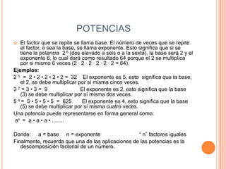 POTENCIAS
  El factor que se repite se llama base. El número de veces que se repite
   el factor, o sea la base, se llama exponente. Esto significa que si se
   tiene la potencia 2 6 (dos elevado a seis o a la sexta), la base será 2 y el
   exponente 6, lo cual dará como resultado 64 porque el 2 se multiplica
   por si mismo 6 veces (2 · 2 · 2 · 2 · 2 · 2 = 64).
Ejemplos:
2 5 = 2 • 2 • 2 • 2 • 2 = 32 El exponente es 5, esto significa que la base,
   el 2, se debe multiplicar por sí misma cinco veces.
32=3•3= 9                     El exponente es 2, esto significa que la base
   (3) se debe multiplicar por sí misma dos veces.
5 4 = 5 • 5 • 5 • 5 = 625      El exponente es 4, esto significa que la base
   (5) se debe multiplicar por sí misma cuatro veces.
Una potencia puede representarse en forma general como:
an = a • a • a • ........

Donde: a = base n = exponente                      “ n” factores iguales
Finalmente, recuerda que una de las aplicaciones de las potencias es la
   descomposición factorial de un número.
 