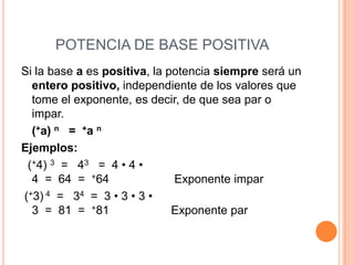 POTENCIA DE BASE POSITIVA
Si la base a es positiva, la potencia siempre será un
  entero positivo, independiente de los valores que
  tome el exponente, es decir, de que sea par o
  impar.
  (+a) n = +a n
Ejemplos:
 (+4) 3 = 43 = 4 • 4 •
  4 = 64 = +64                Exponente impar
(+3) 4 = 34 = 3 • 3 • 3 •
  3 = 81 = +81                Exponente par
 