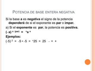 POTENCIA DE BASE ENTERA NEGATIVA
Si la base a es negativa el signo de la potencia
   dependerá de si el exponente es par o impar.
a) Si el exponente es par, la potencia es positiva.
(_ a) n (par) = +a n
Ejemplos:
(_5) 2 = _5 • _5 = +25 = 25 _ = +
 