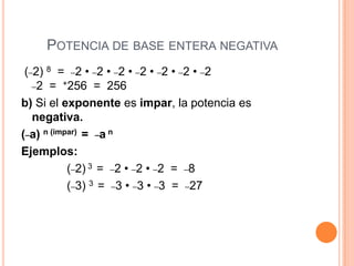 POTENCIA DE BASE ENTERA NEGATIVA
 (_2) 8 = _2 • _2 • _2 • _2 • _2 • _2 • _2
   _2 = +256 = 256

b) Si el exponente es impar, la potencia es
   negativa.
(_a) n (impar) = _a n
Ejemplos:
           (_2) 3 = _2 • _2 • _2 = _8
           (_3) 3 = _3 • _3 • _3 = _27
 