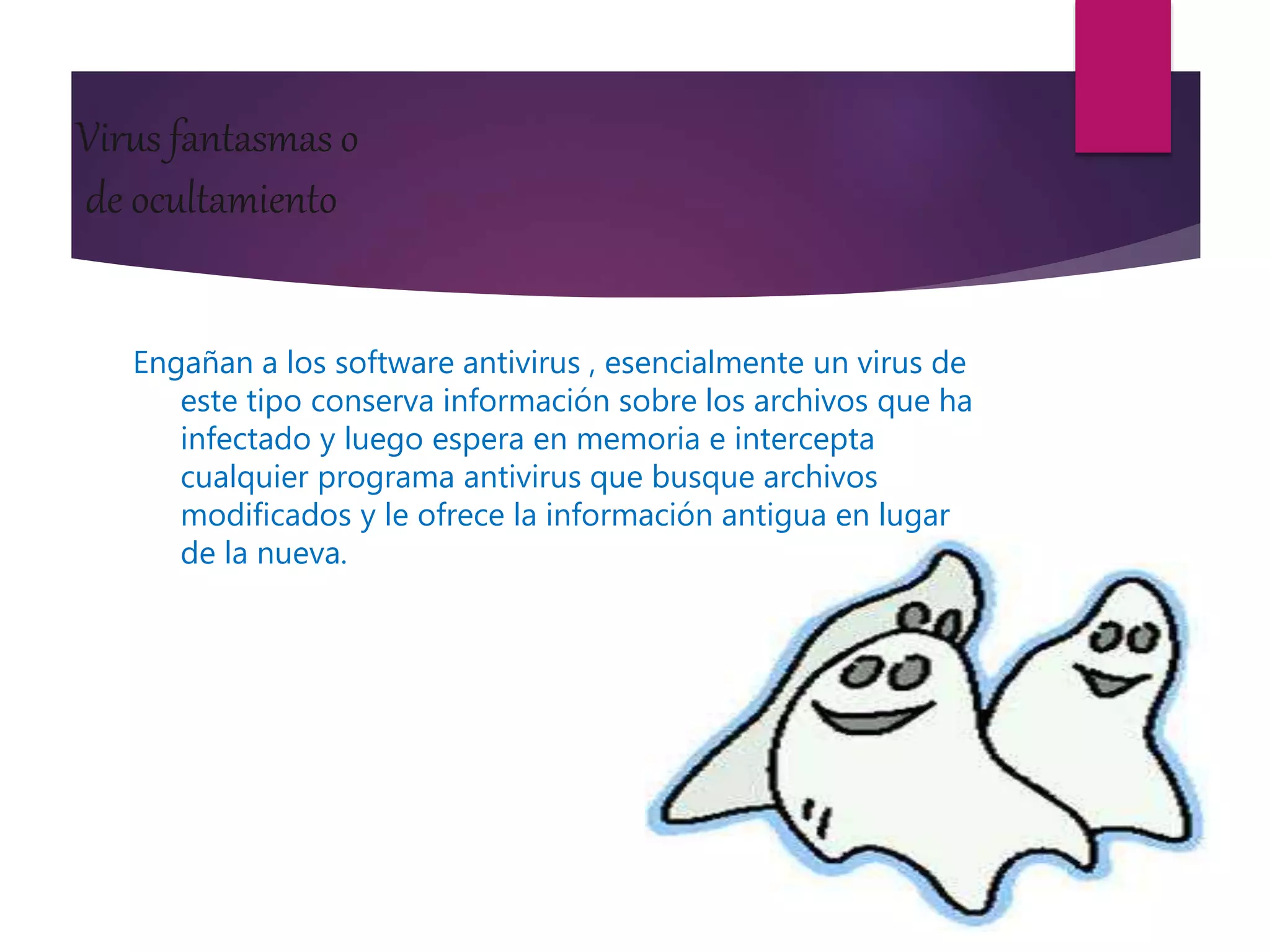 Virus fantasmas o
de ocultamiento
Engañan a los software antivirus , esencialmente un virus de
este tipo conserva información sobre los archivos que ha
infectado y luego espera en memoria e intercepta
cualquier programa antivirus que busque archivos
modificados y le ofrece la información antigua en lugar
de la nueva.
 