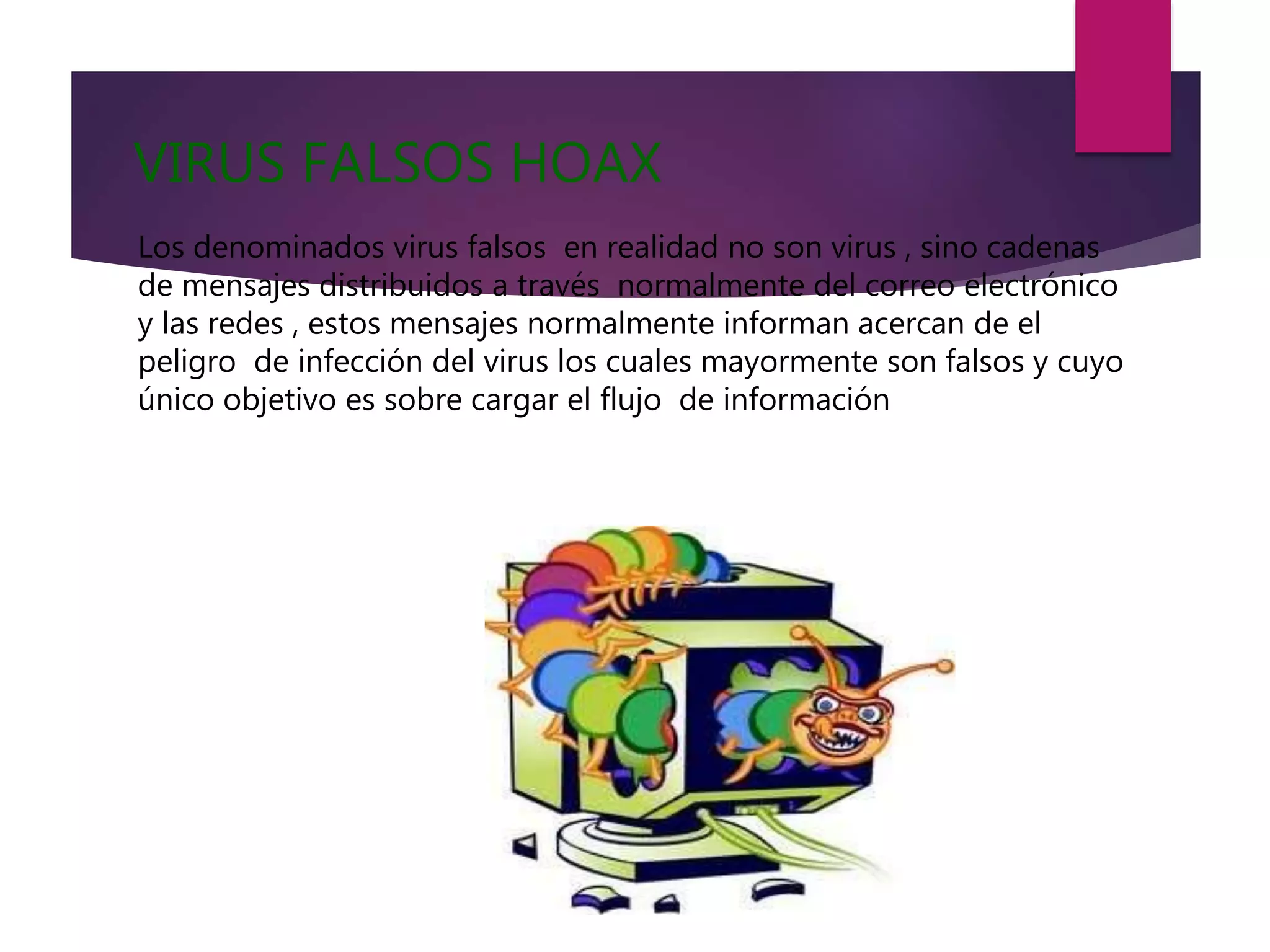 VIRUS FALSOS HOAX
Los denominados virus falsos en realidad no son virus , sino cadenas
de mensajes distribuidos a través normalmente del correo electrónico
y las redes , estos mensajes normalmente informan acercan de el
peligro de infección del virus los cuales mayormente son falsos y cuyo
único objetivo es sobre cargar el flujo de información
 