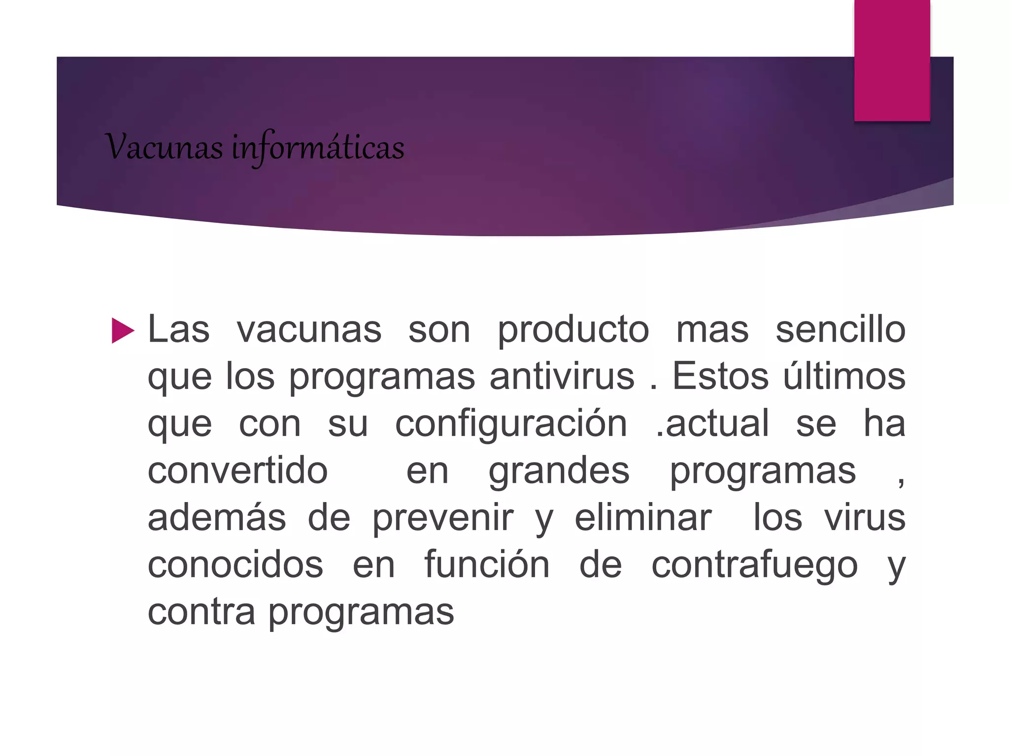 Vacunas informáticas
 Las vacunas son producto mas sencillo
que los programas antivirus . Estos últimos
que con su configuración .actual se ha
convertido en grandes programas ,
además de prevenir y eliminar los virus
conocidos en función de contrafuego y
contra programas
 