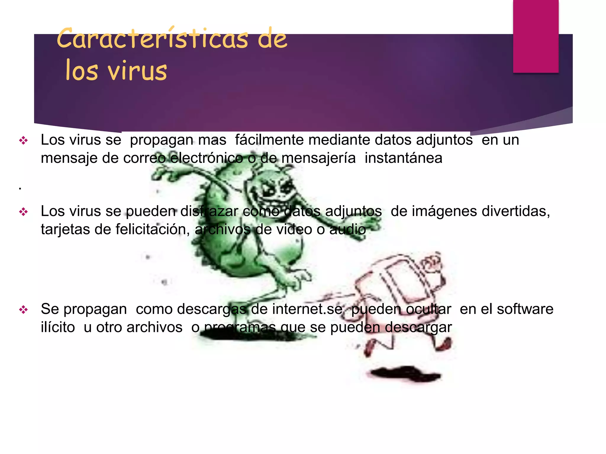 Características de
los virus
 Los virus se propagan mas fácilmente mediante datos adjuntos en un
mensaje de correo electrónico o de mensajería instantánea
.
 Los virus se pueden disfrazar como datos adjuntos de imágenes divertidas,
tarjetas de felicitación, archivos de video o audio
 Se propagan como descargas de internet.se pueden ocultar en el software
ilícito u otro archivos o programas que se pueden descargar
 