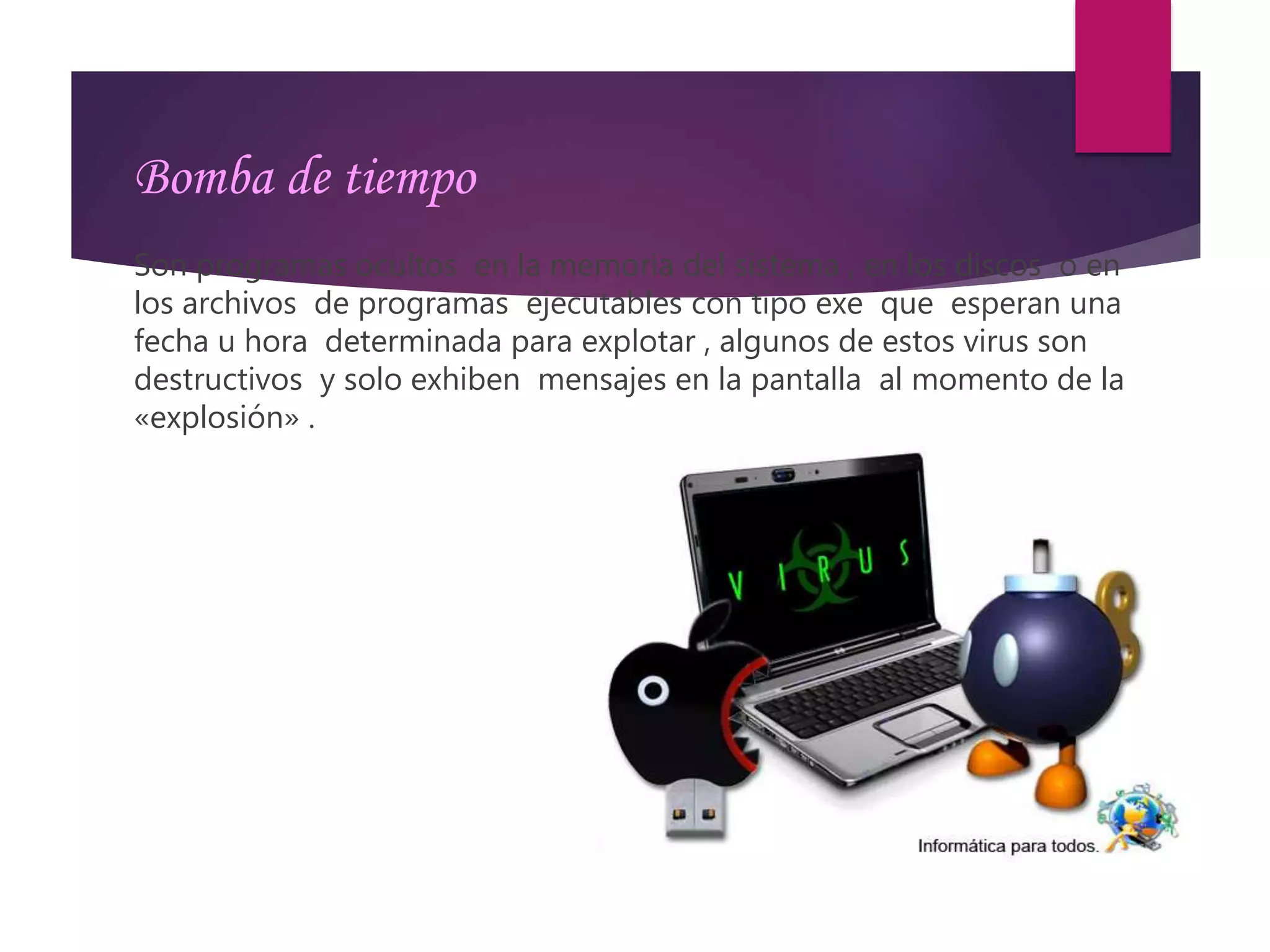 Bomba de tiempo
Son programas ocultos en la memoria del sistema , en los discos o en
los archivos de programas ejecutables con tipo exe que esperan una
fecha u hora determinada para explotar , algunos de estos virus son
destructivos y solo exhiben mensajes en la pantalla al momento de la
«explosión» .
 