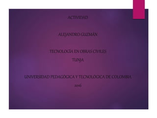 ACTIVIDAD
ALEJANDRO GUZMÁN
TECNOLOGÍA EN OBRAS CIVILES
TUNJA
UNIVERSIDAD PEDAGÓGICA Y TECNOLÓGICA DE COLOMBIA
2016
 