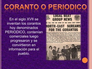 Coranto o periodicoEn el siglo XVII se inventan los corantos hoy denominados PERIODICO, contenían comerciales luego progresaron y se convirtieron en información para el pueblo.