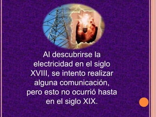 Al descubrirse la electricidad en el siglo XVIII, se intento realizar alguna comunicación, pero esto no ocurrió hasta en el siglo XIX.