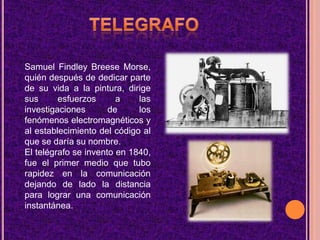 TELEGRAFOSamuel Findley Breese Morse, quién después de dedicar parte de su vida a la pintura, dirige sus esfuerzos a las investigaciones de los fenómenos electromagnéticos y al establecimiento del código al que se daría su nombre.El telégrafo se invento en 1840, fue el primer medio que tubo rapidez en la comunicación dejando de lado la distancia para lograr una comunicación instantánea.