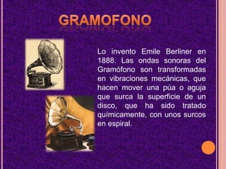 GRAMOFONOLo invento Emile Berliner en 1888. Las ondas sonoras del Gramófono son transformadas en vibraciones mecánicas, que hacen mover una púa o aguja que surca la superficie de un disco, que ha sido tratado químicamente, con unos surcos en espiral.