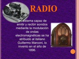 RADIOUn sistema capaz de emitir y recibir sonidos mediante la modulación de ondas electromagnéticas se ha atribuido al italiano Guillermo Marconi, lo invento en el año de 1896.