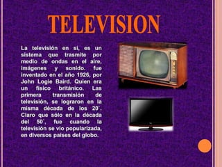 TELEVISIONLa televisión en sí, es un sistema que trasmite por medio de ondas en el aire, imágenes y sonido. fue inventado en el año 1926, por John Logie Baird. Quien era un físico británico. Las primera transmisión de televisión, se lograron en la misma década de los 20`. Claro que sólo en la década del 50`, fue cuando la televisión se vio popularizada, en diversos países del globo. .