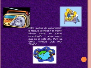 Estos medios de comunicación la radio, la televisión y el internet influyen mucho en nuestra comunicación y ahora mucho mas en el siglo XXI, POR EL GRAN AVANCE QUE HAN TENIDO.