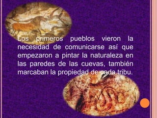Los primeros pueblos vieron la necesidad de comunicarse así que empezaron a pintar la naturaleza en las paredes de las cuevas, también marcaban la propiedad de cada tribu. 